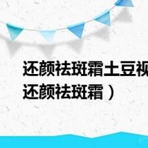 还颜祛斑霜土豆视频（还颜祛斑霜）