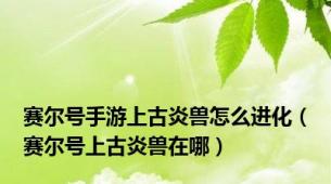 赛尔号手游上古炎兽怎么进化（赛尔号上古炎兽在哪）