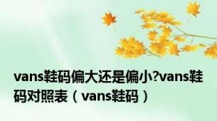 vans鞋码偏大还是偏小?vans鞋码对照表（vans鞋码）