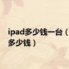 ipad多少钱一台（ipad多少钱）