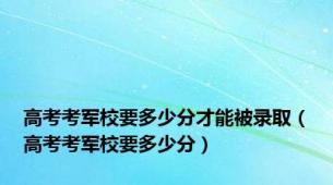 高考考军校要多少分才能被录取（高考考军校要多少分）