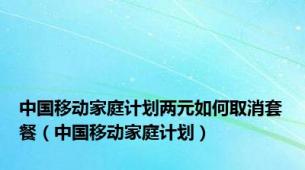 中国移动家庭计划两元如何取消套餐（中国移动家庭计划）