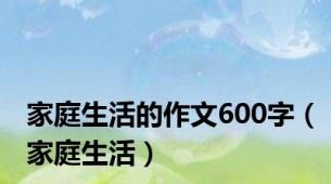 家庭生活的作文600字（家庭生活）