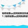 如何设置qq空间背景音乐自动播放?（如何设置qq空间免费背景音乐）