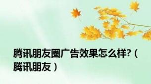 腾讯朋友圈广告效果怎么样?（腾讯朋友）