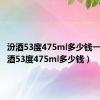 汾酒53度475ml多少钱一瓶（汾酒53度475ml多少钱）