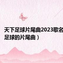 天下足球片尾曲2023歌名（天下足球的片尾曲）