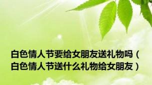 白色情人节要给女朋友送礼物吗（白色情人节送什么礼物给女朋友）