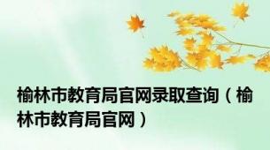 榆林市教育局官网录取查询（榆林市教育局官网）