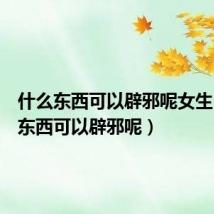 什么东西可以辟邪呢女生（什么东西可以辟邪呢）