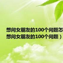 想问女朋友的100个问题怎么问（想问女朋友的100个问题）