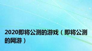 2020即将公测的游戏（即将公测的网游）