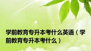 学前教育专升本考什么英语（学前教育专升本考什么）