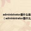 administrator是什么意思电脑（administrator是什么意思）