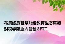 布局终身智慧财经教育生态高顿财税学院业内首创GFTT